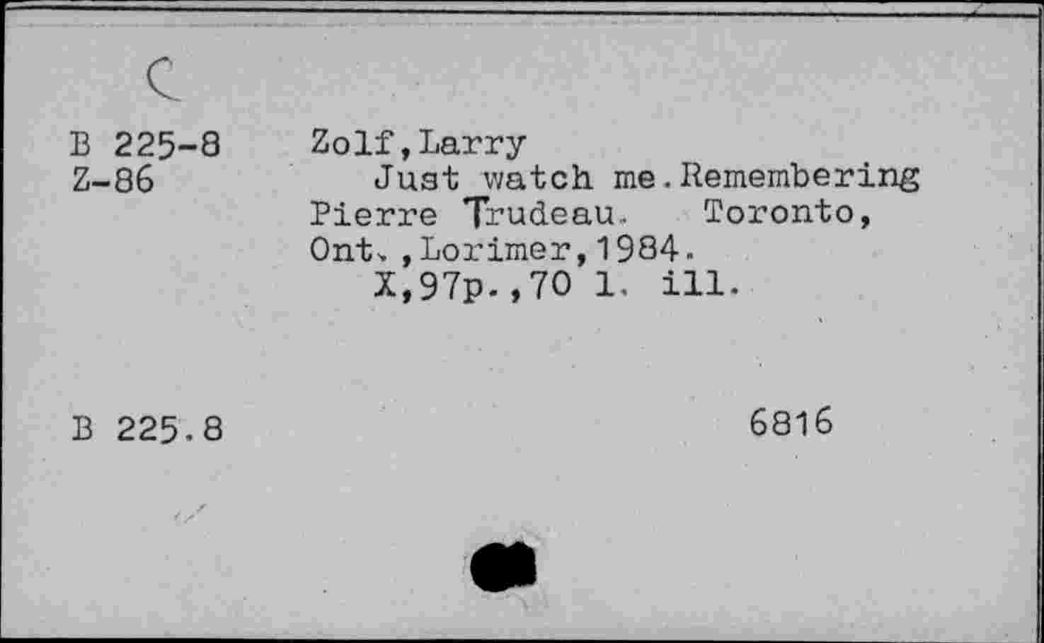 ﻿B 225-8 Z-86	Zolf,Larry Just watch me.Remembering Pierre Trudeau.. Toronto, Ont. ,Lorimer,1984. X,97p.,7O 1. ill.
B 225.8	6816